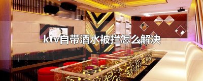 ​ktv自带酒水被拦怎么解决
