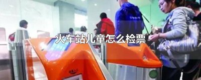 ​火车票儿童票如何检票 火车儿童票怎么检票上车