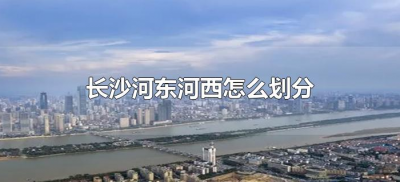 长沙河东河西怎么划分（长沙河东和河西分别指哪里）